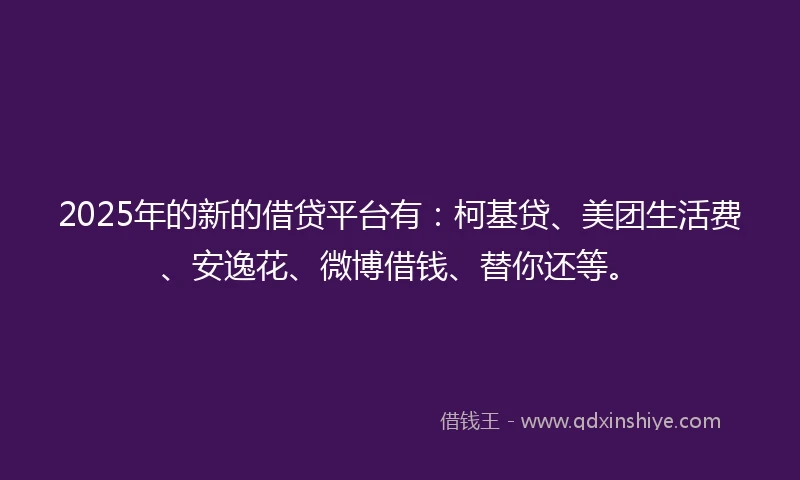 2025年的新的借贷平台有：柯基贷、美团生活费、安逸花、微博借钱、替你还等。