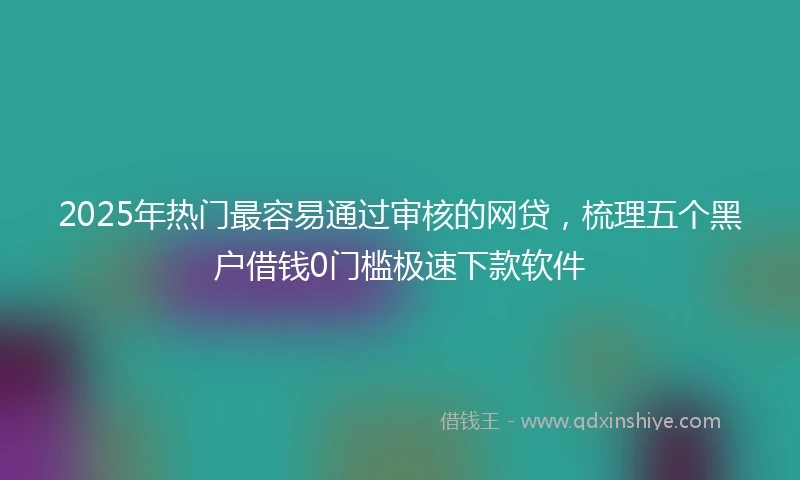 2025年热门最容易通过审核的网贷，梳理五个黑户借钱0门槛极速下款软件