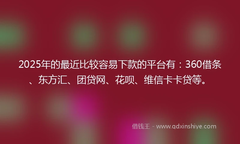 2025年的最近比较容易下款的平台有：360借条、东方汇、团贷网、花呗、维信卡卡贷等。