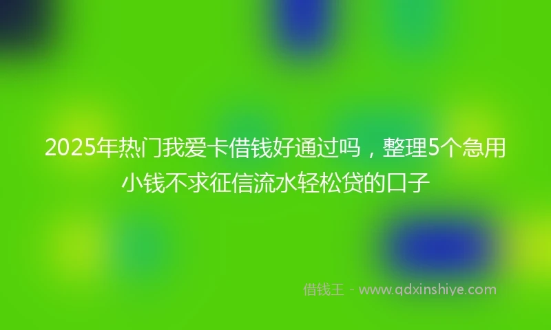 2025年热门我爱卡借钱好通过吗，整理5个急用小钱不求征信流水轻松贷的口子