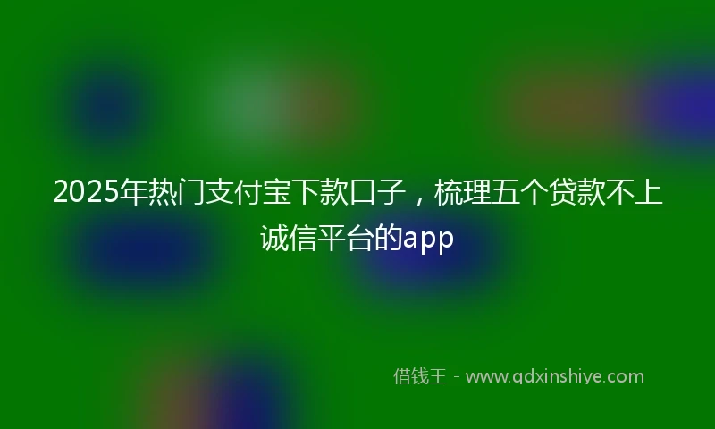 2025年热门支付宝下款口子，梳理五个贷款不上诚信平台的app