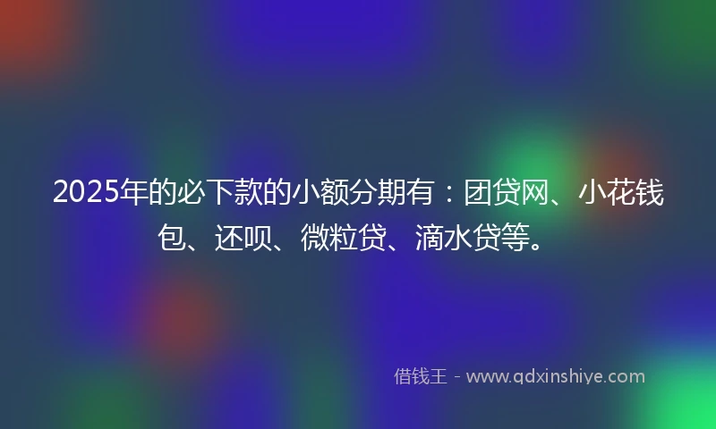 2025年的必下款的小额分期有：团贷网、小花钱包、还呗、微粒贷、滴水贷等。