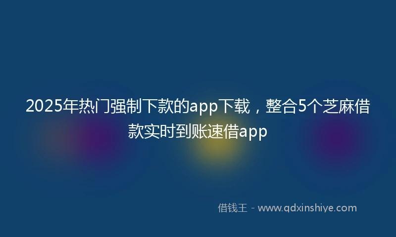 2025年热门强制下款的app下载，整合5个芝麻借款实时到账速借app