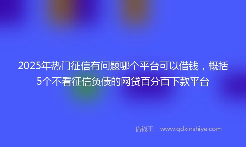 2025年热门征信有问题哪个平台可以借钱，概括5个不看征信负债的网贷百分百下款平台