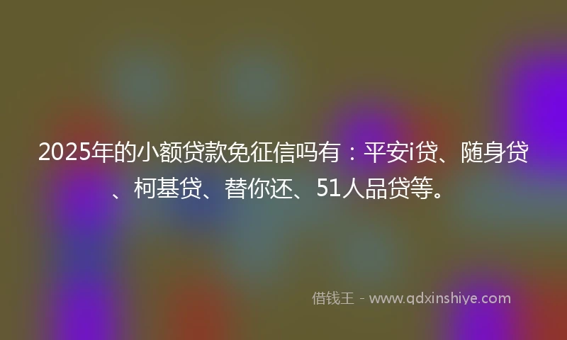 2025年的小额贷款免征信吗有：平安i贷、随身贷、柯基贷、替你还、51人品贷等。