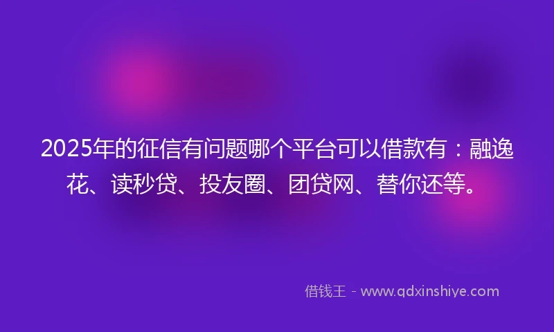 2025年的征信有问题哪个平台可以借款有：融逸花、读秒贷、投友圈、团贷网、替你还等。