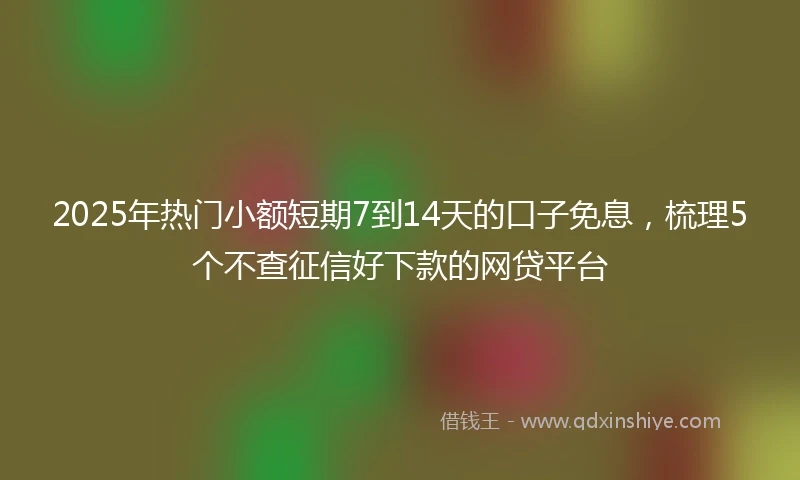2025年热门小额短期7到14天的口子免息，梳理5个不查征信好下款的网贷平台
