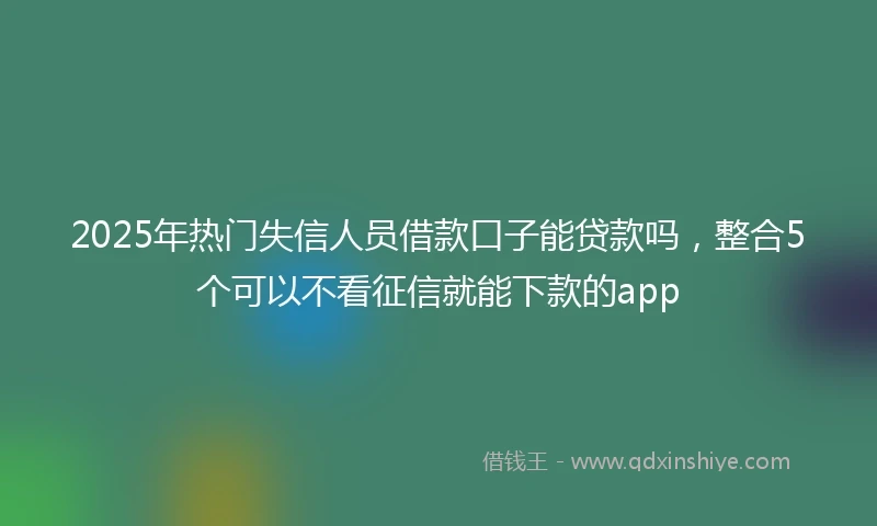 2025年热门失信人员借款口子能贷款吗，整合5个可以不看征信就能下款的app
