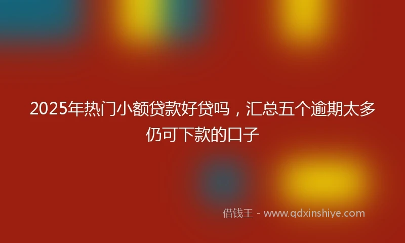 2025年热门小额贷款好贷吗，汇总五个逾期太多仍可下款的口子