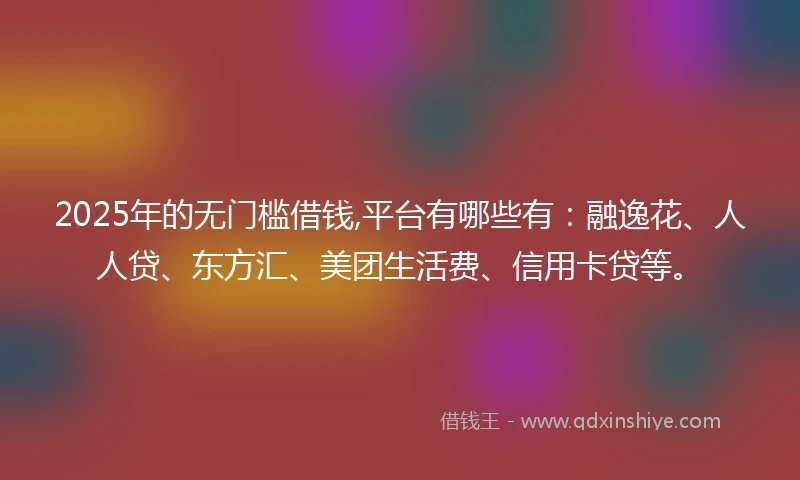 2025年的无门槛借钱,平台有哪些有：融逸花、人人贷、东方汇、美团生活费、信用卡贷等。