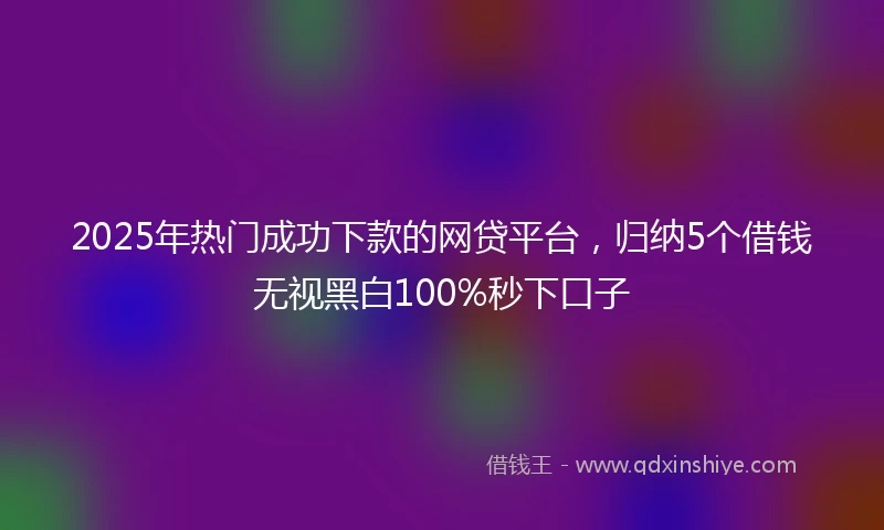 2025年热门成功下款的网贷平台，归纳5个借钱无视黑白100%秒下口子