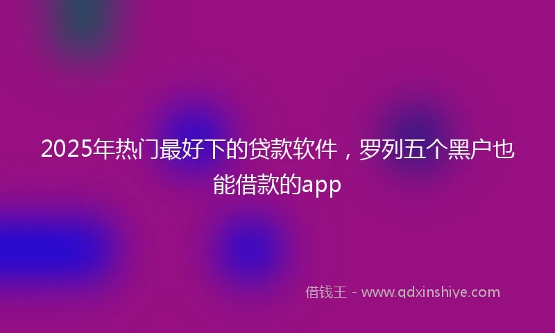 2025年热门最好下的贷款软件，罗列五个黑户也能借款的app