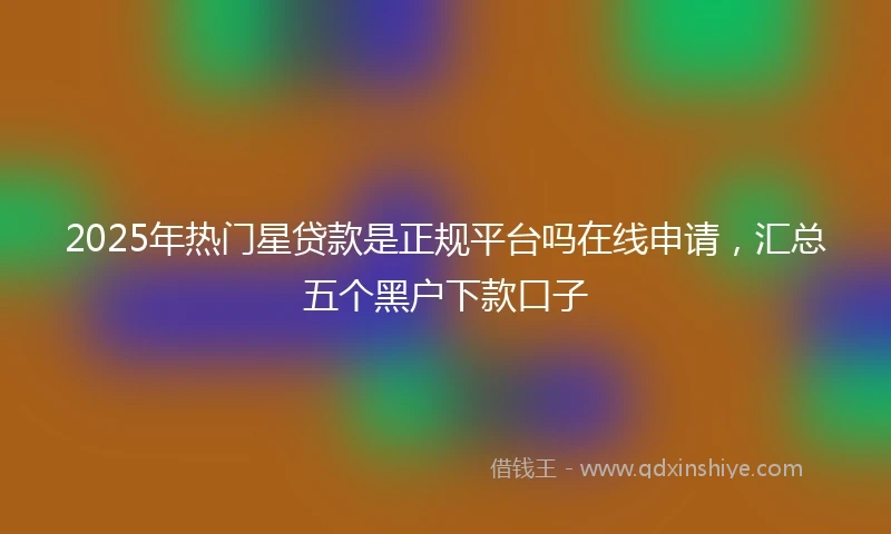2025年热门星贷款是正规平台吗在线申请，汇总五个黑户下款口子