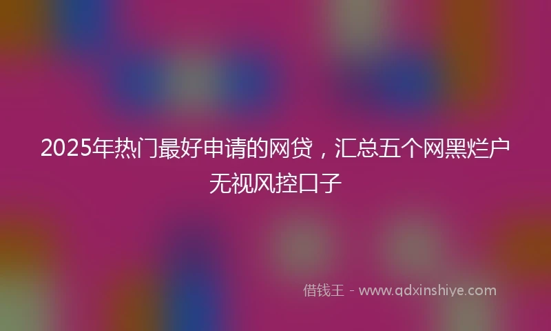 2025年热门最好申请的网贷，汇总五个网黑烂户无视风控口子