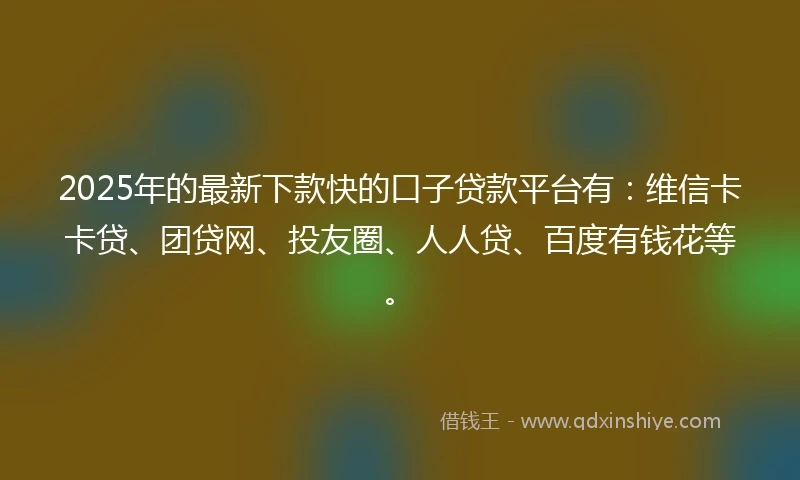 2025年的最新下款快的口子贷款平台有：维信卡卡贷、团贷网、投友圈、人人贷、百度有钱花等。