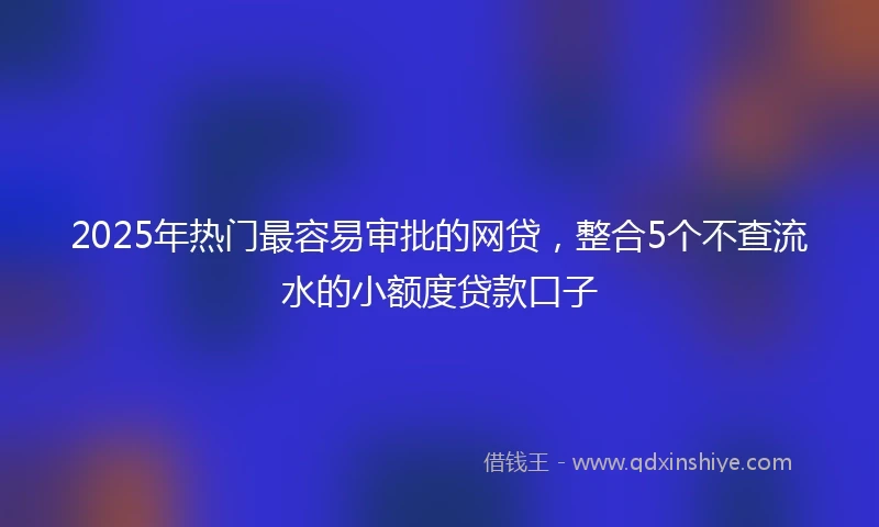 2025年热门最容易审批的网贷，整合5个不查流水的小额度贷款口子