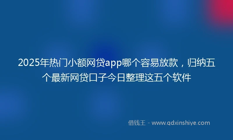 2025年热门小额网贷app哪个容易放款，归纳五个最新网贷口子今日整理这五个软件
