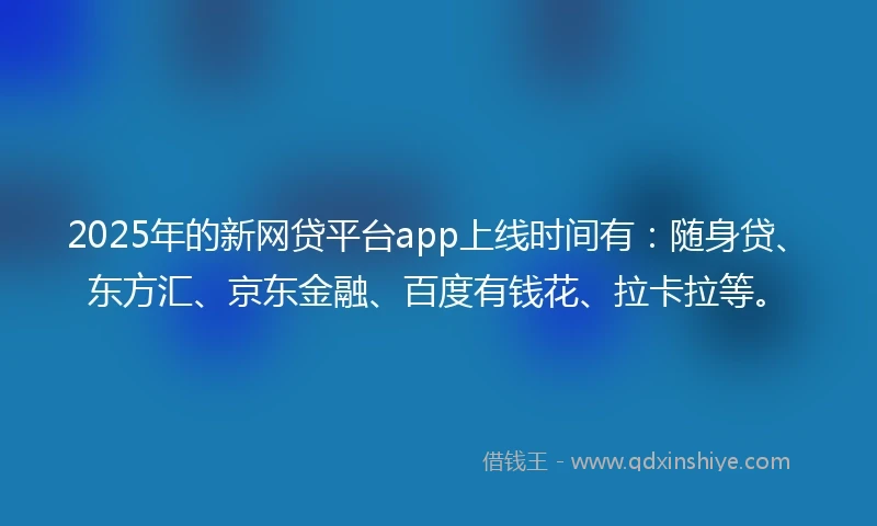 2025年的新网贷平台app上线时间有：随身贷、东方汇、京东金融、百度有钱花、拉卡拉等。