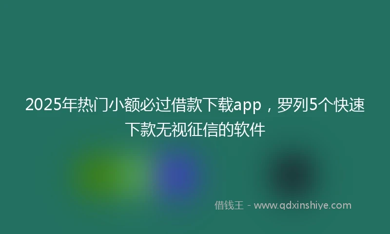 2025年热门小额必过借款下载app，罗列5个快速下款无视征信的软件