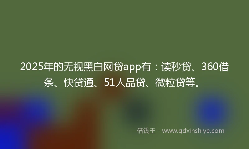 2025年的无视黑白网贷app有：读秒贷、360借条、快贷通、51人品贷、微粒贷等。