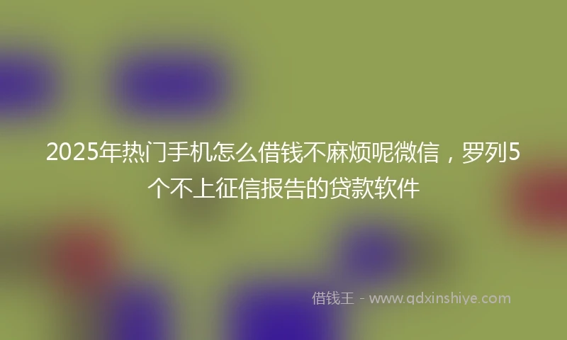 2025年热门手机怎么借钱不麻烦呢微信，罗列5个不上征信报告的贷款软件