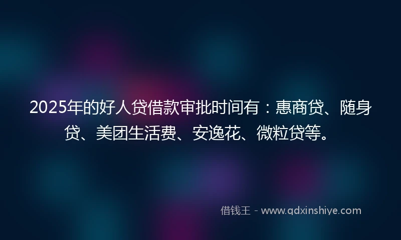 2025年的好人贷借款审批时间有：惠商贷、随身贷、美团生活费、安逸花、微粒贷等。