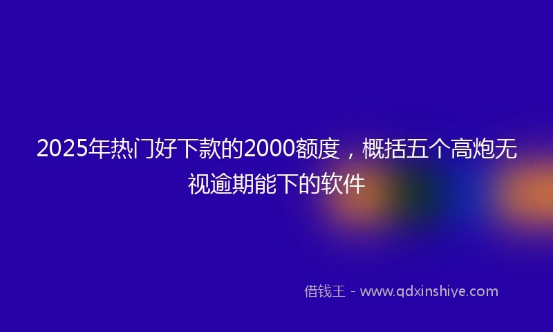 2025年热门好下款的2000额度，概括五个高炮无视逾期能下的软件
