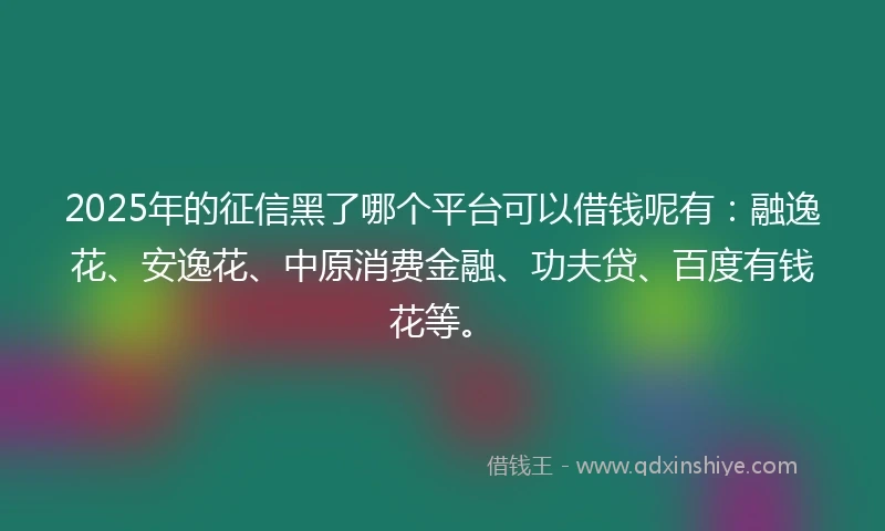 2025年的征信黑了哪个平台可以借钱呢有:融逸花、安逸花、中原消费金融、功夫贷、百度有钱花等。