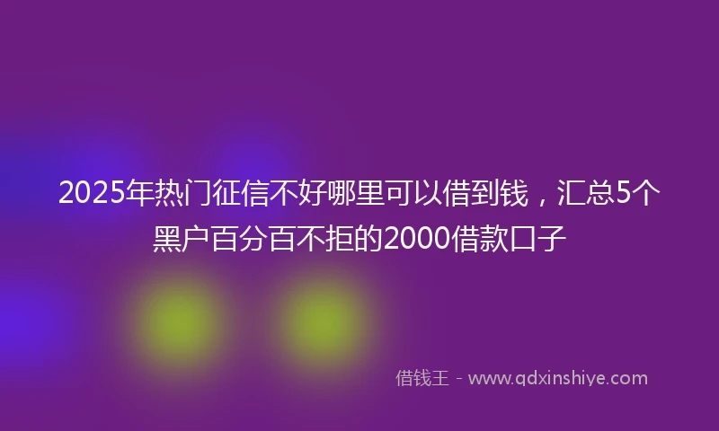 2025年热门征信不好哪里可以借到钱，汇总5个黑户百分百不拒的2000借款口子