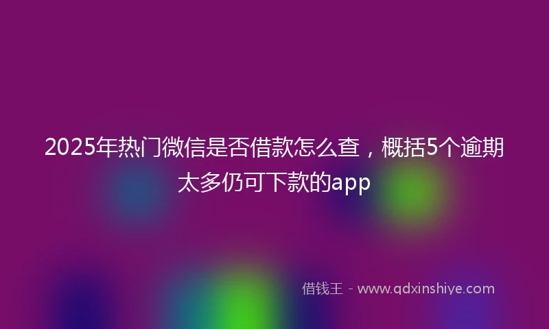 2025年热门微信是否借款怎么查，概括5个逾期太多仍可下款的app