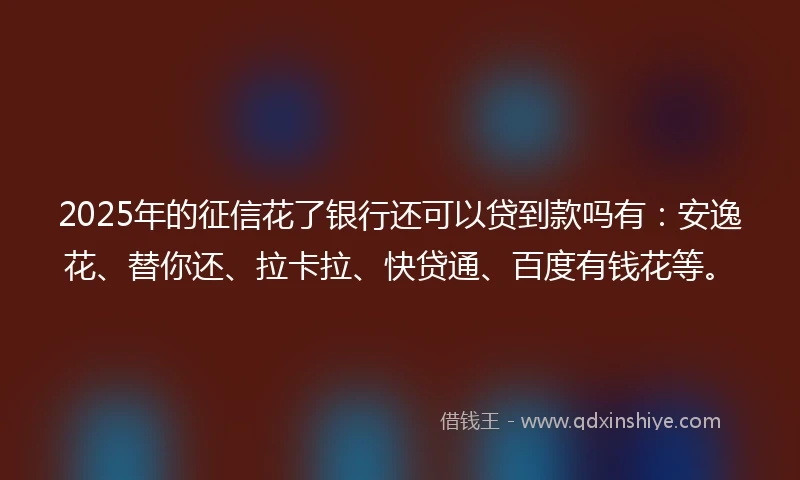 2025年的征信花了银行还可以贷到款吗有：安逸花、替你还、拉卡拉、快贷通、百度有钱花等。