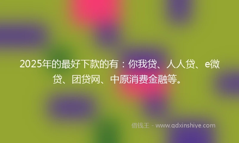 2025年的最好下款的有：你我贷、人人贷、e微贷、团贷网、中原消费金融等。