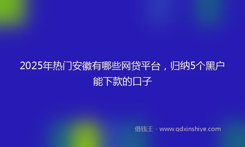 2025年热门安徽有哪些网贷平台，归纳5个黑户能下款的口子