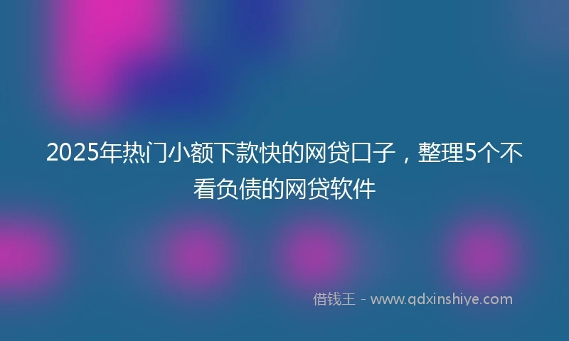 2025年热门小额下款快的网贷口子，整理5个不看负债的网贷软件