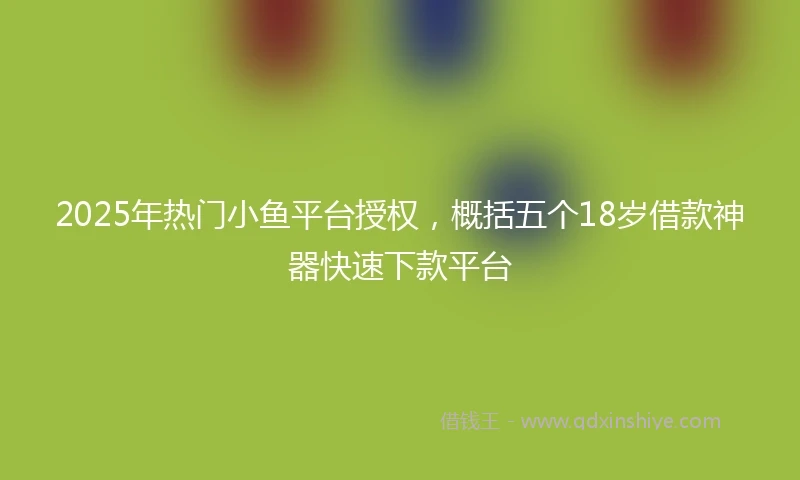 2025年热门小鱼平台授权，概括五个18岁借款神器快速下款平台