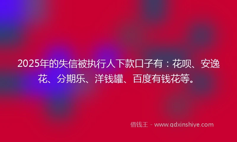 2025年的失信被执行人下款口子有：花呗、安逸花、分期乐、洋钱罐、百度有钱花等。