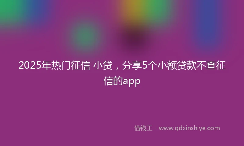 2025年热门征信 小贷，分享5个小额贷款不查征信的app