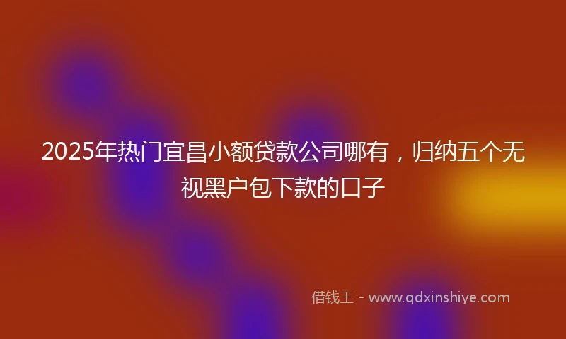 2025年热门宜昌小额贷款公司哪有，归纳五个无视黑户包下款的口子