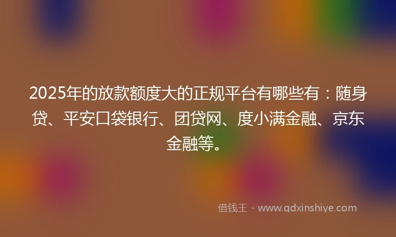 2025年的放款额度大的正规平台有哪些有：随身贷、平安口袋银行、团贷网、度小满金融、京东金融等。
