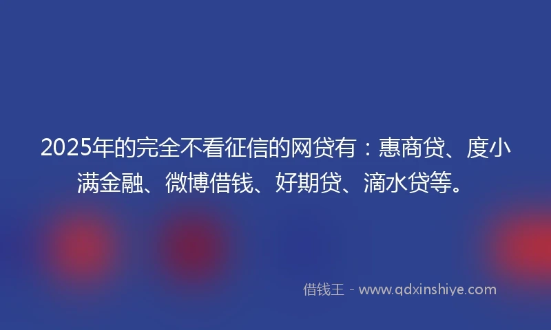 2025年的完全不看征信的网贷有：惠商贷、度小满金融、微博借钱、好期贷、滴水贷等。