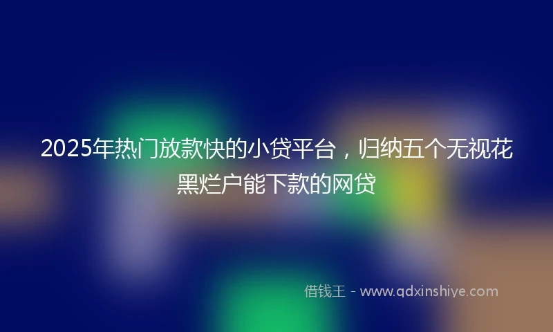 2025年热门放款快的小贷平台，归纳五个无视花黑烂户能下款的网贷