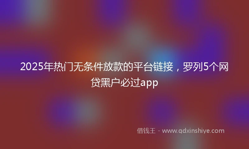 2025年热门无条件放款的平台链接，罗列5个网贷黑户必过app