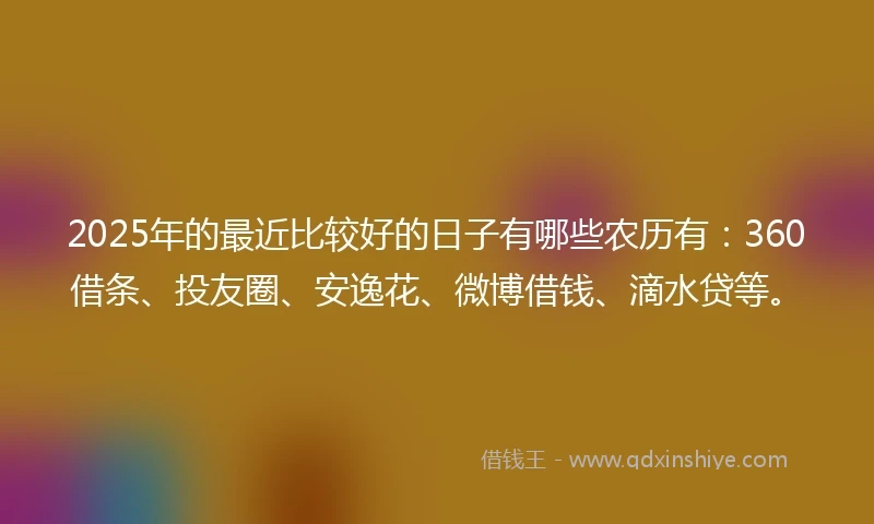 2025年的最近比较好的日子有哪些农历有：360借条、投友圈、安逸花、微博借钱、滴水贷等。