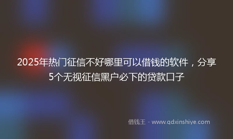 2025年热门征信不好哪里可以借钱的软件，分享5个无视征信黑户必下的贷款口子