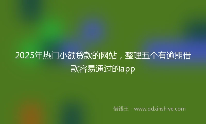 2025年热门小额贷款的网站，整理五个有逾期借款容易通过的app