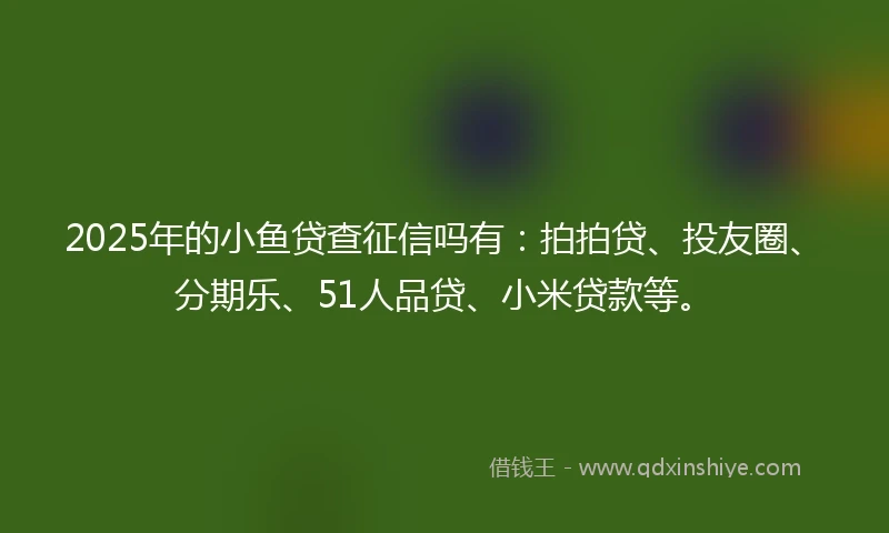 2025年的小鱼贷查征信吗有：拍拍贷、投友圈、分期乐、51人品贷、小米贷款等。