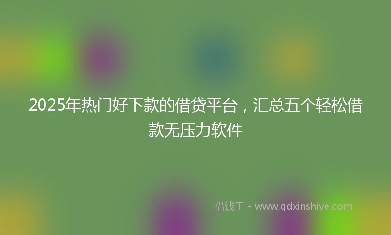2025年热门好下款的借贷平台，汇总五个轻松借款无压力软件