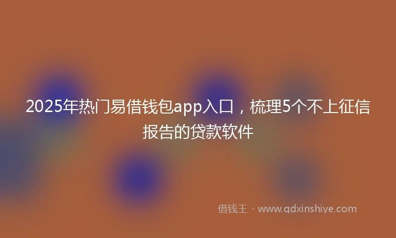 2025年热门易借钱包app入口，梳理5个不上征信报告的贷款软件