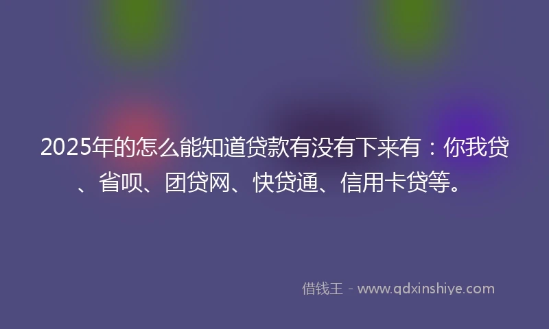 2025年的怎么能知道贷款有没有下来有：你我贷、省呗、团贷网、快贷通、信用卡贷等。