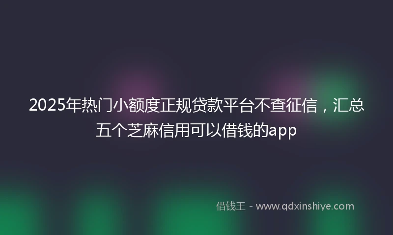 2025年热门小额度正规贷款平台不查征信，汇总五个芝麻信用可以借钱的app